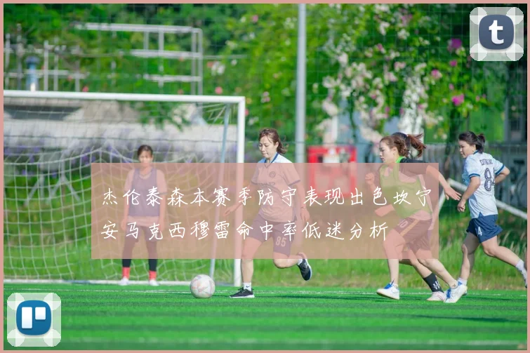 杰伦泰森本赛季防守表现出色坎宁安马克西穆雷命中率低迷分析