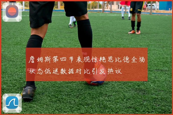 詹姆斯第四节表现惊艳恩比德全场状态低迷数据对比引发热议