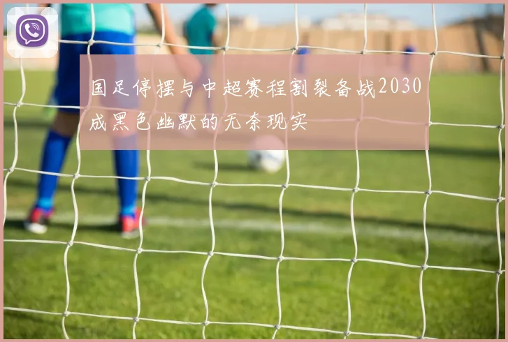 国足停摆与中超赛程割裂备战2030成黑色幽默的无奈现实