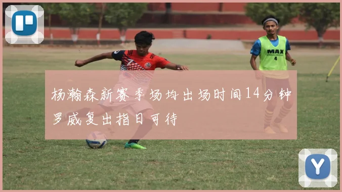 杨瀚森新赛季场均出场时间14分钟罗威复出指日可待