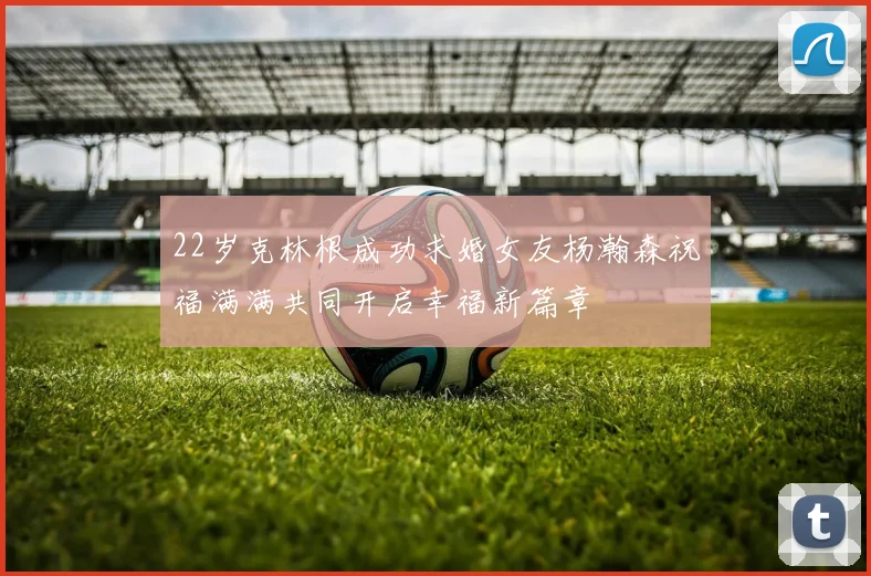 22岁克林根成功求婚女友杨瀚森祝福满满共同开启幸福新篇章