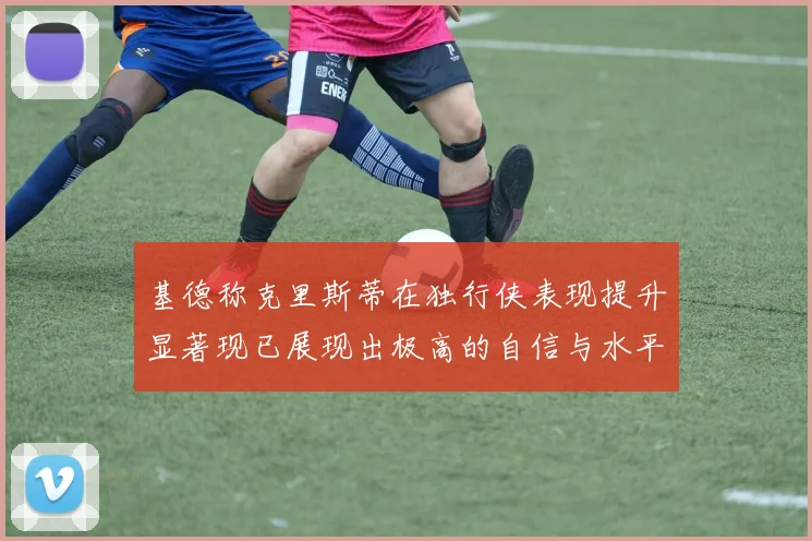 基德称克里斯蒂在独行侠表现提升显著现已展现出极高的自信与水平