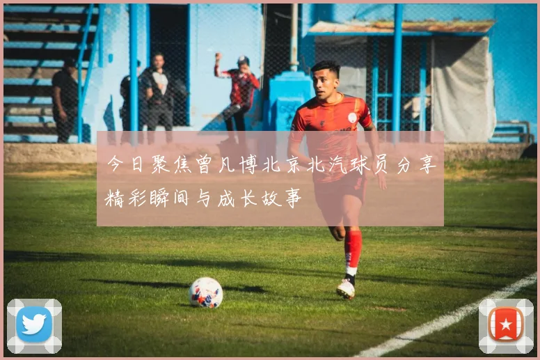 今日聚焦曾凡博北京北汽球员分享精彩瞬间与成长故事