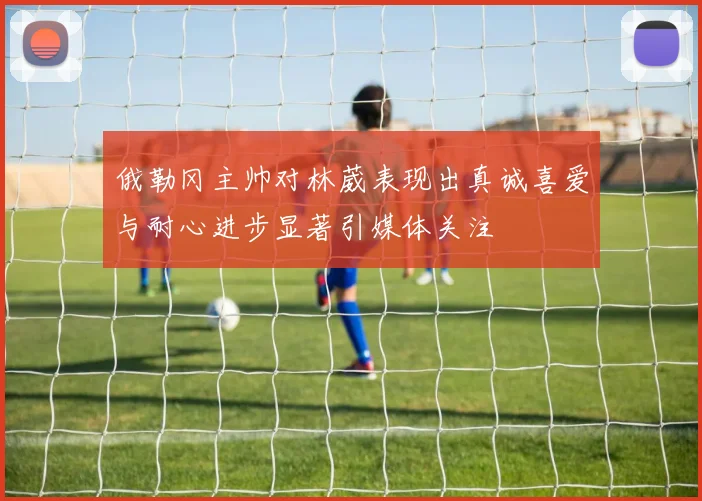 俄勒冈主帅对林葳表现出真诚喜爱与耐心进步显著引媒体关注