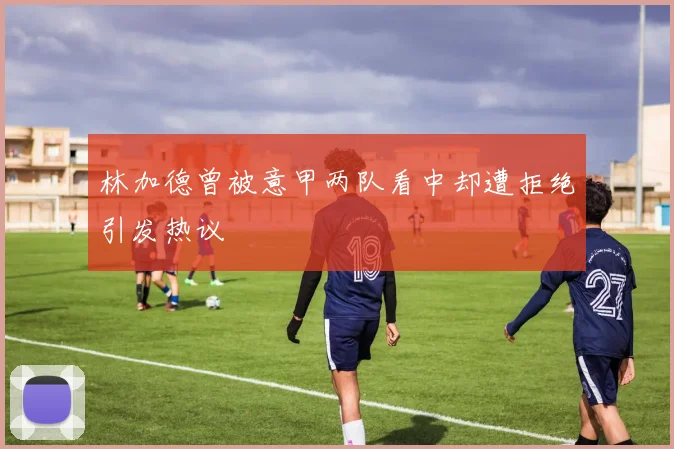 林加德曾被意甲两队看中却遭拒绝引发热议
