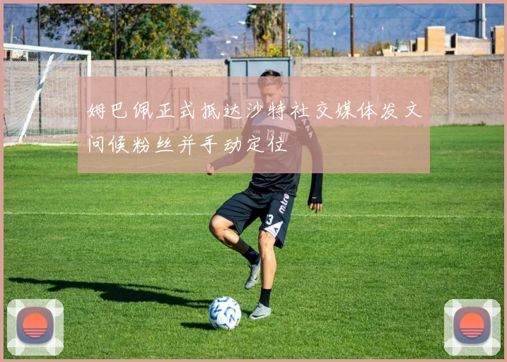 姆巴佩正式抵达沙特社交媒体发文问候粉丝并手动定位