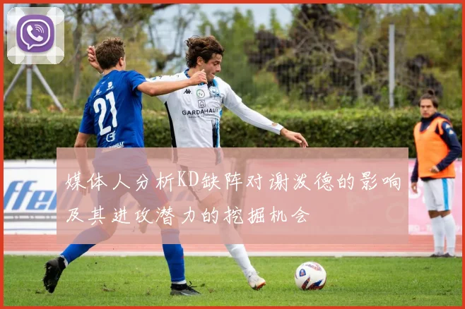 媒体人分析KD缺阵对谢泼德的影响及其进攻潜力的挖掘机会