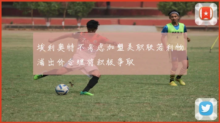 埃利奥特不考虑加盟美职联若利物浦出价合理将积极争取