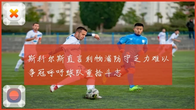 斯科尔斯直言利物浦防守乏力难以争冠呼吁球队重拾斗志