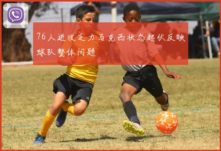 76人进攻乏力马克西状态起伏反映球队整体问题