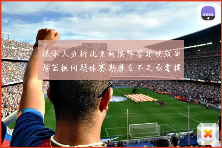 媒体人分析北京轮换阵容进攻效率与篮板问题休赛期磨合不足亟需提升