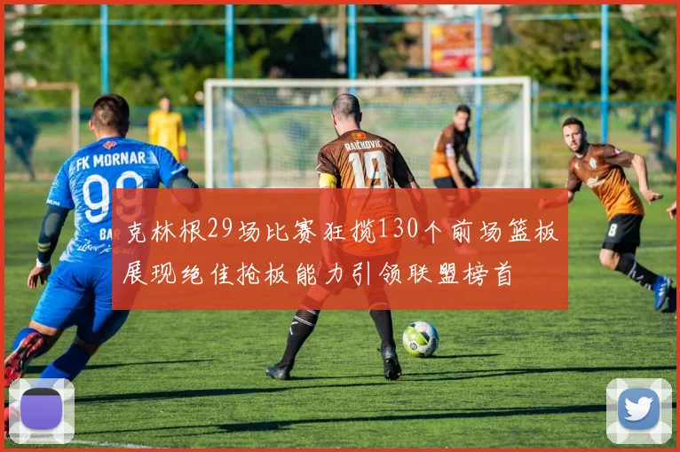 克林根29场比赛狂揽130个前场篮板展现绝佳抢板能力引领联盟榜首