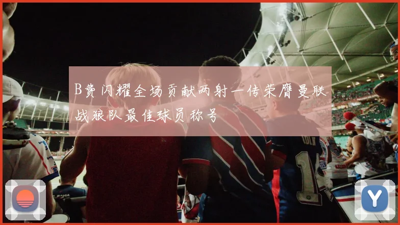 B费闪耀全场贡献两射一传荣膺曼联战狼队最佳球员称号