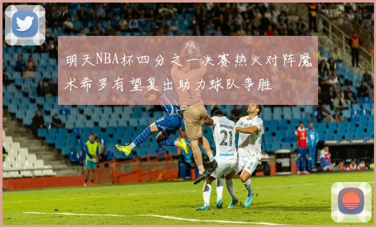 明天NBA杯四分之一决赛热火对阵魔术希罗有望复出助力球队争胜