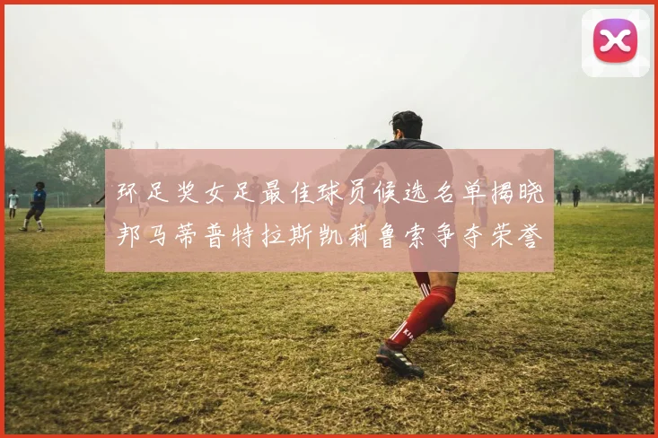 环足奖女足最佳球员候选名单揭晓邦马蒂普特拉斯凯莉鲁索争夺荣誉