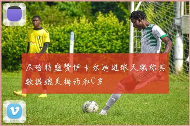 尼哈特盛赞伊卡尔迪进球天赋称其数据媲美梅西和C罗