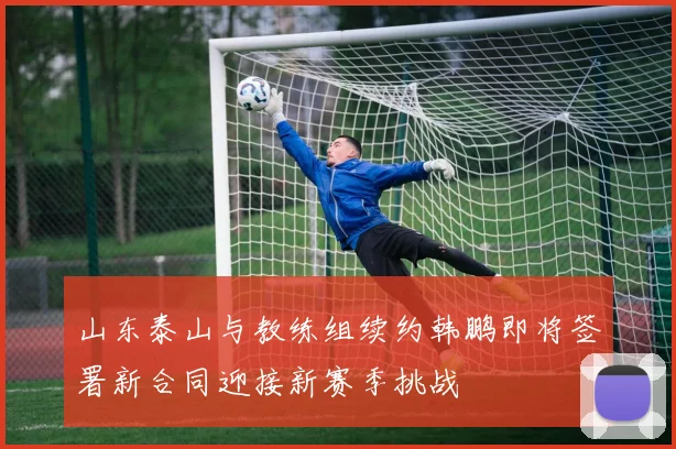 山东泰山与教练组续约韩鹏即将签署新合同迎接新赛季挑战