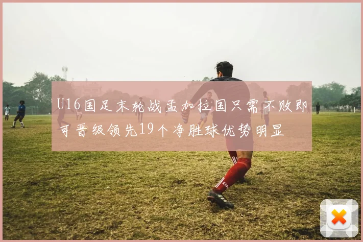 U16国足末轮战孟加拉国只需不败即可晋级领先19个净胜球优势明显