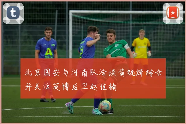 北京国安与河南队洽谈黄锐烽转会并关注英博后卫赵佳楠