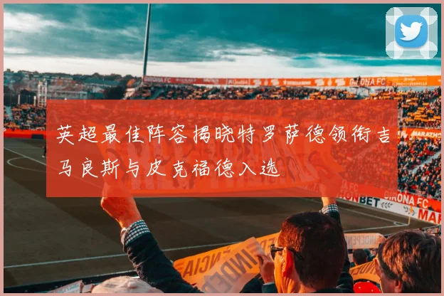 英超最佳阵容揭晓特罗萨德领衔吉马良斯与皮克福德入选