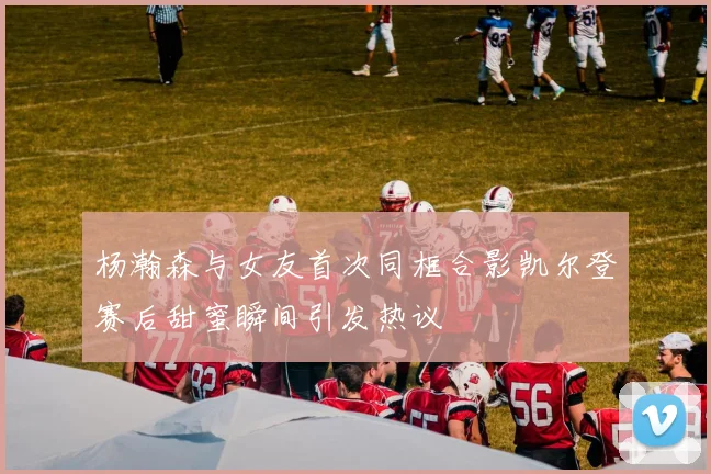 杨瀚森与女友首次同框合影凯尔登赛后甜蜜瞬间引发热议