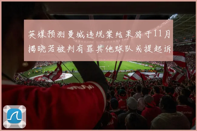 英媒预测曼城违规案结果将于11月揭晓若被判有罪其他球队或提起诉讼