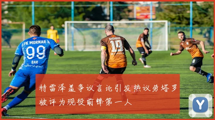 特雷泽盖争议言论引发热议劳塔罗被评为现役前锋第一人