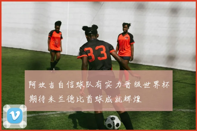 阿坎吉自信球队有实力晋级世界杯期待米兰德比首球成就辉煌