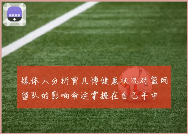 媒体人分析曾凡博健康状况对篮网留队的影响命运掌握在自己手中
