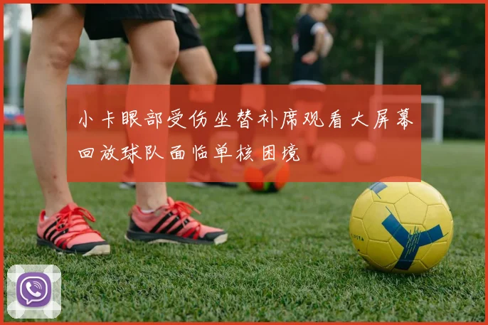 小卡眼部受伤坐替补席观看大屏幕回放球队面临单核困境