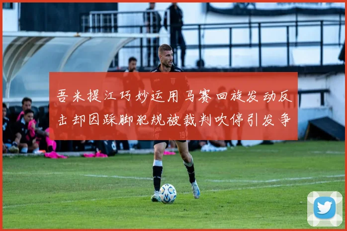 吾米提江巧妙运用马赛回旋发动反击却因踩脚犯规被裁判吹停引发争议