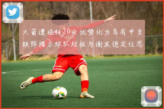 火箭遭逆转20分优势化为乌有申京缺阵揭示球队短板与谢泼德定位思考