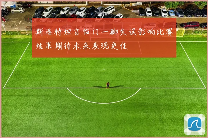 斯洛特坦言临门一脚失误影响比赛结果期待未来表现更佳