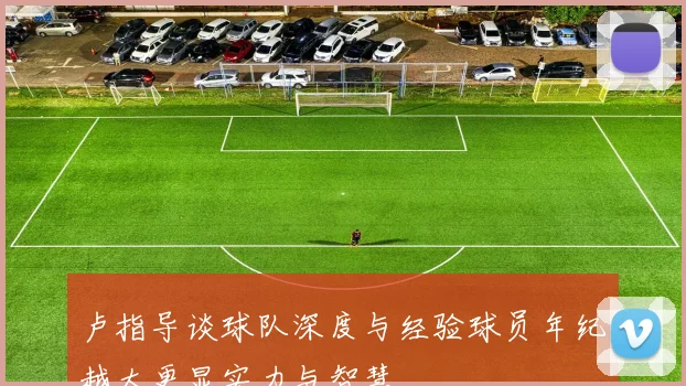 卢指导谈球队深度与经验球员年纪越大更显实力与智慧