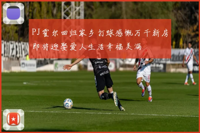 PJ霍尔回归家乡打球感慨万千新房即将迎娶爱人生活幸福美满