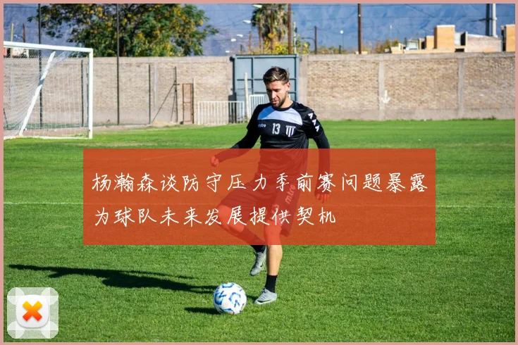 杨瀚森谈防守压力季前赛问题暴露为球队未来发展提供契机