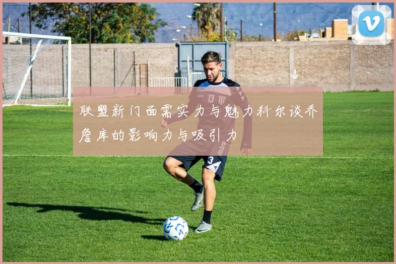 联盟新门面需实力与魅力科尔谈乔詹库的影响力与吸引力