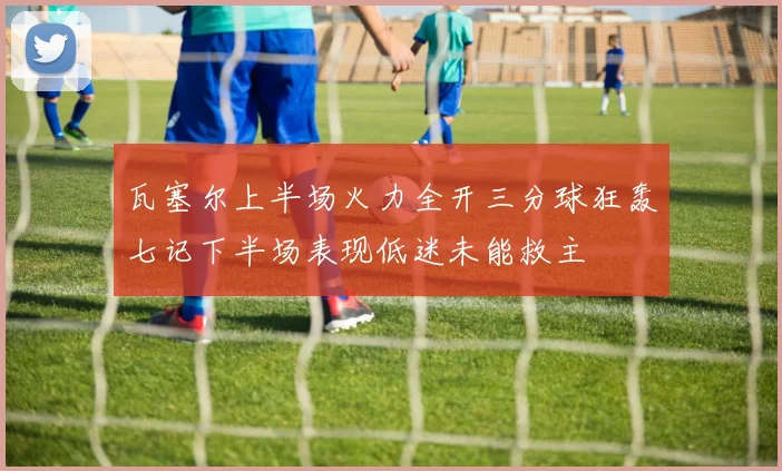 瓦塞尔上半场火力全开三分球狂轰七记下半场表现低迷未能救主
