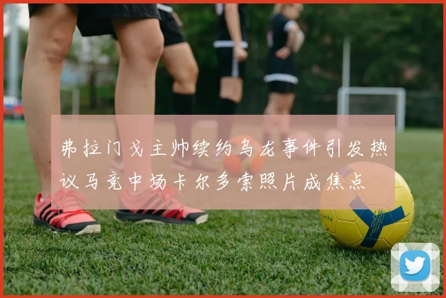 弗拉门戈主帅续约乌龙事件引发热议马竞中场卡尔多索照片成焦点