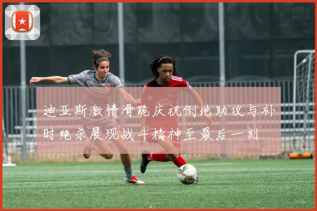 迪亚斯激情滑跪庆祝倒地助攻与补时绝杀展现战斗精神至最后一刻